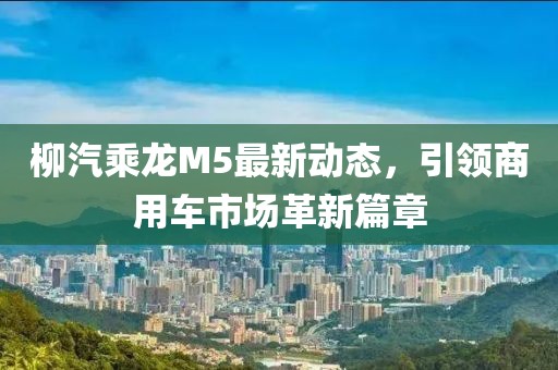 柳汽乘龙M5最新动态，引领商用车市场革新篇章