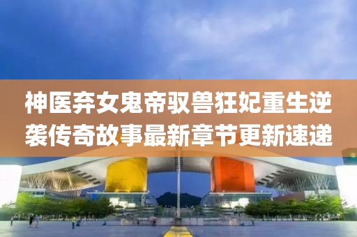 神医弃女鬼帝驭兽狂妃重生逆袭传奇故事最新章节更新速递