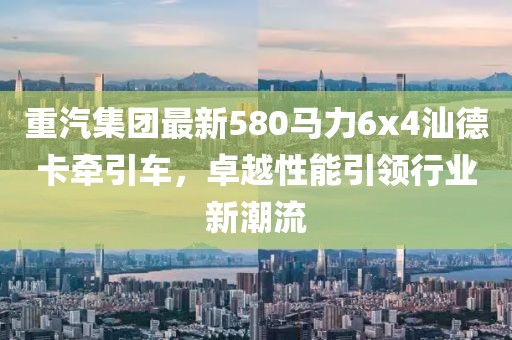 重汽集团最新580马力6x4汕德卡牵引车，卓越性能引领行业新潮流