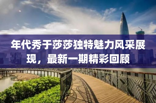 年代秀于莎莎独特魅力风采展现，最新一期精彩回顾