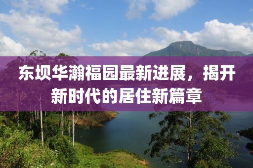 东坝华瀚福园最新进展，揭开新时代的居住新篇章