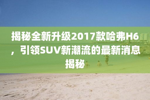 揭秘全新升级2017款哈弗H6，引领SUV新潮流的最新消息揭秘