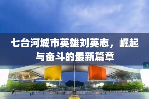 七台河城市英雄刘英志，崛起与奋斗的最新篇章