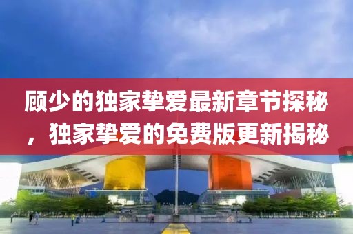 顾少的独家挚爱最新章节探秘，独家挚爱的免费版更新揭秘