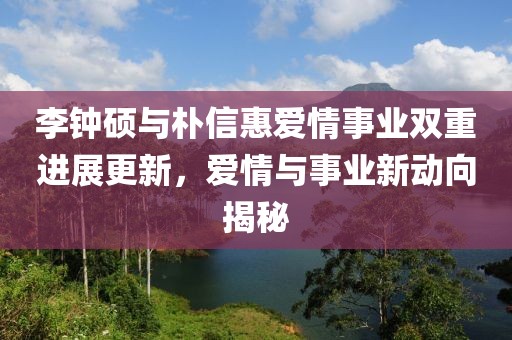 李钟硕与朴信惠爱情事业双重进展更新，爱情与事业新动向揭秘