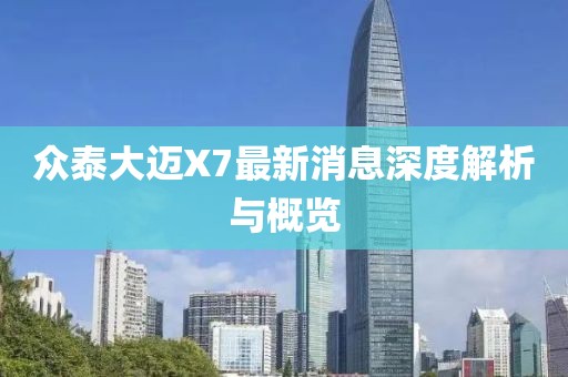 众泰大迈X7最新消息深度解析与概览