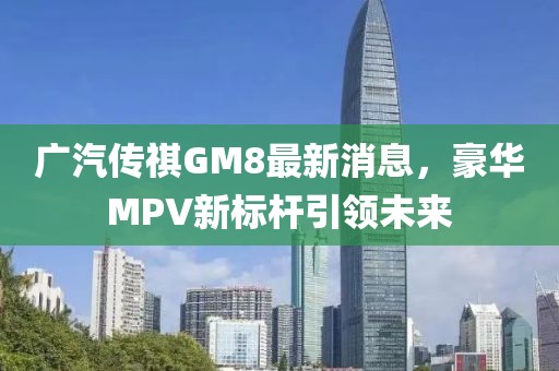 广汽传祺GM8最新消息，豪华MPV新标杆引领未来