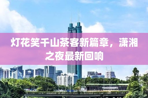 灯花笑千山茶客新篇章，潇湘之夜最新回响