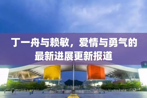 丁一舟与赖敏，爱情与勇气的最新进展更新报道