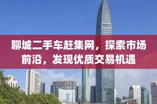 聊城二手车赶集网，探索市场前沿，发现优质交易机遇