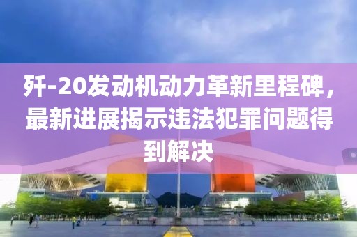 歼-20发动机动力革新里程碑，最新进展揭示违法犯罪问题得到解决