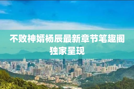 不败神婿杨辰最新章节笔趣阁独家呈现