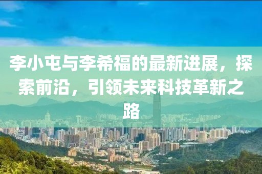 李小屯与李希福的最新进展，探索前沿，引领未来科技革新之路
