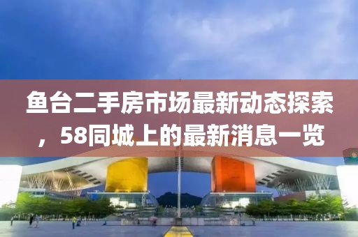 鱼台二手房市场最新动态探索，58同城上的最新消息一览