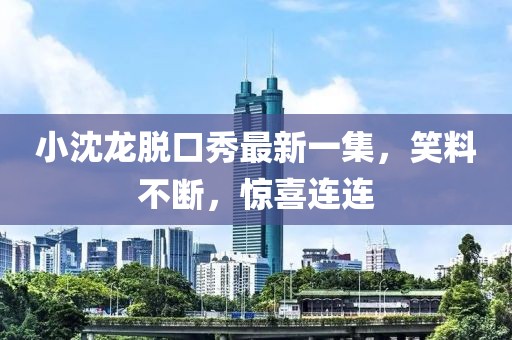 小沈龙脱口秀最新一集，笑料不断，惊喜连连