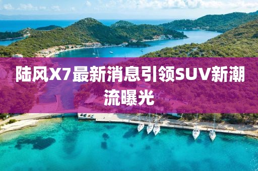 陆风X7最新消息引领SUV新潮流曝光