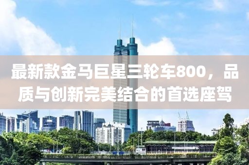 最新款金马巨星三轮车800，品质与创新完美结合的首选座驾