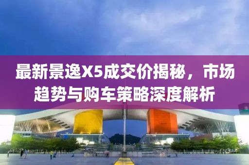 最新景逸X5成交价揭秘，市场趋势与购车策略深度解析