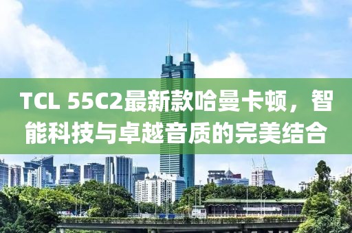TCL 55C2最新款哈曼卡顿，智能科技与卓越音质的完美结合