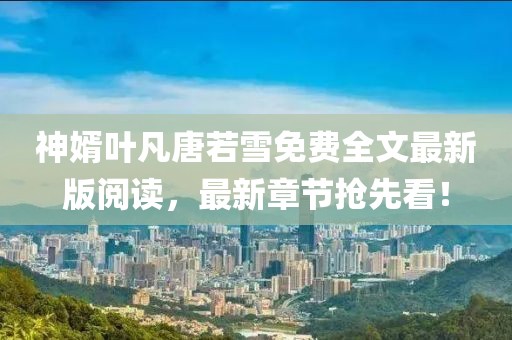 神婿叶凡唐若雪免费全文最新版阅读，最新章节抢先看！