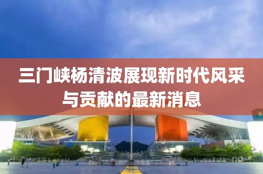 三门峡杨清波展现新时代风采与贡献的最新消息