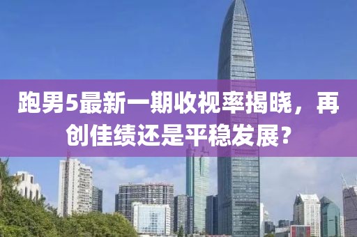 跑男5最新一期收视率揭晓，再创佳绩还是平稳发展？