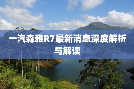 一汽森雅R7最新消息深度解析与解读