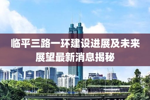 临平三路一环建设进展及未来展望最新消息揭秘