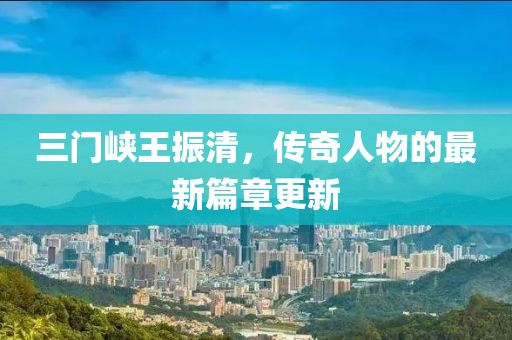 三门峡王振清，传奇人物的最新篇章更新