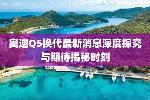 奥迪Q5换代最新消息深度探究与期待揭秘时刻