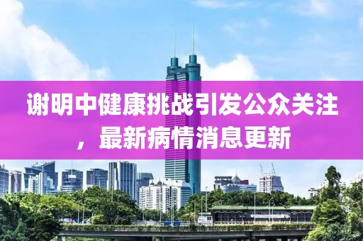 谢明中健康挑战引发公众关注，最新病情消息更新