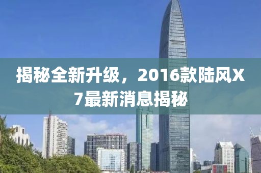 揭秘全新升级，2016款陆风X7最新消息揭秘