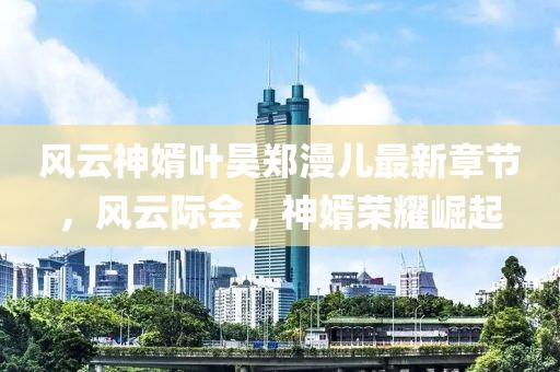 风云神婿叶昊郑漫儿最新章节，风云际会，神婿荣耀崛起