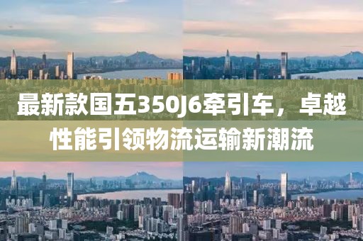 最新款国五350J6牵引车，卓越性能引领物流运输新潮流