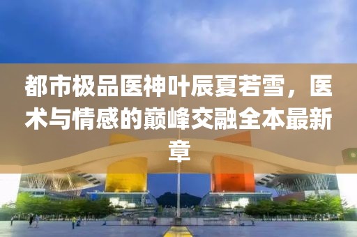 都市极品医神叶辰夏若雪，医术与情感的巅峰交融全本最新章