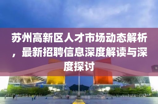 苏州高新区人才市场动态解析，最新招聘信息深度解读与深度探讨
