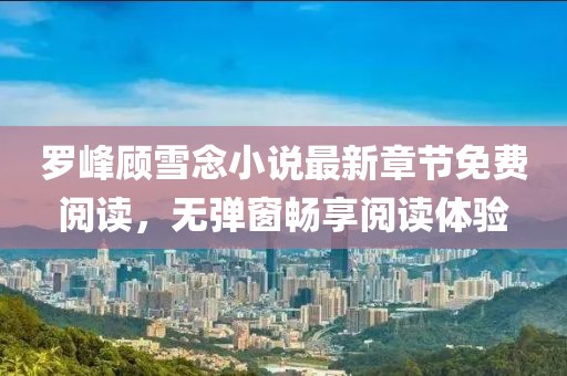 罗峰顾雪念小说最新章节免费阅读，无弹窗畅享阅读体验