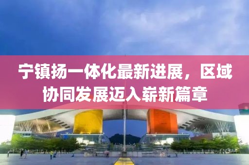 宁镇扬一体化最新进展，区域协同发展迈入崭新篇章
