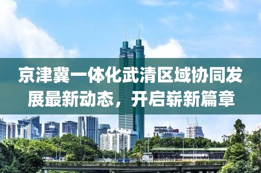 京津冀一体化武清区域协同发展最新动态，开启崭新篇章