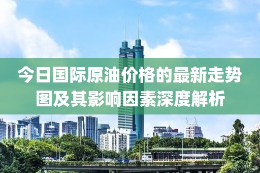 今日国际原油价格的最新走势图及其影响因素深度解析