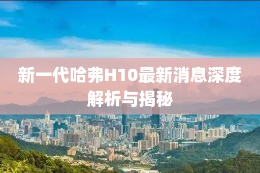 新一代哈弗H10最新消息深度解析与揭秘