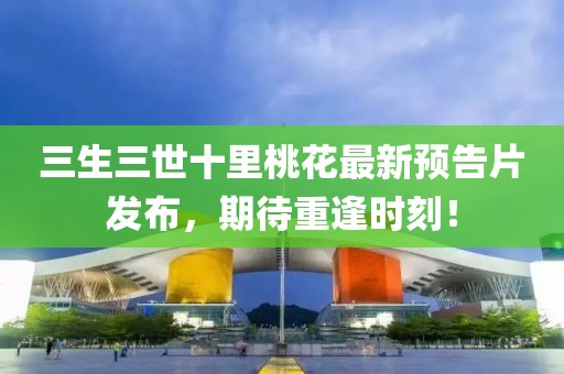 三生三世十里桃花最新预告片发布，期待重逢时刻！