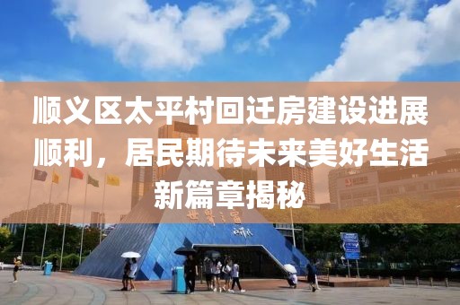 顺义区太平村回迁房建设进展顺利，居民期待未来美好生活新篇章揭秘