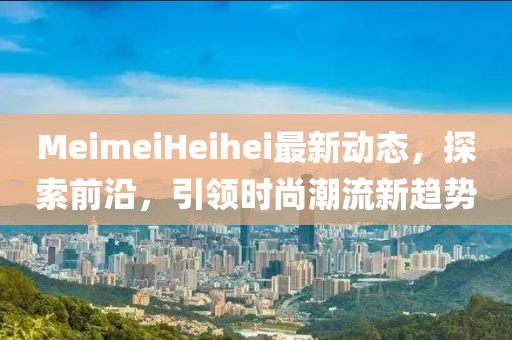 MeimeiHeihei最新动态，探索前沿，引领时尚潮流新趋势