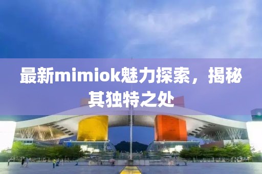 最新mimiok魅力探索，揭秘其独特之处