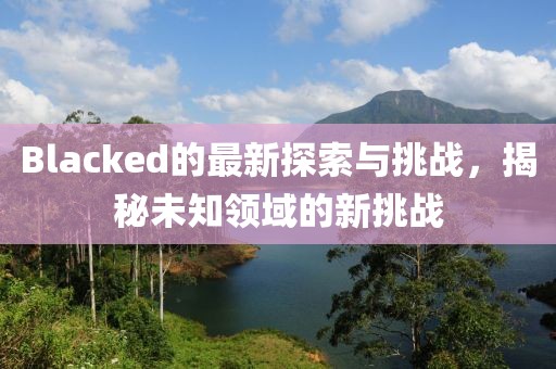 Blacked的最新探索与挑战，揭秘未知领域的新挑战