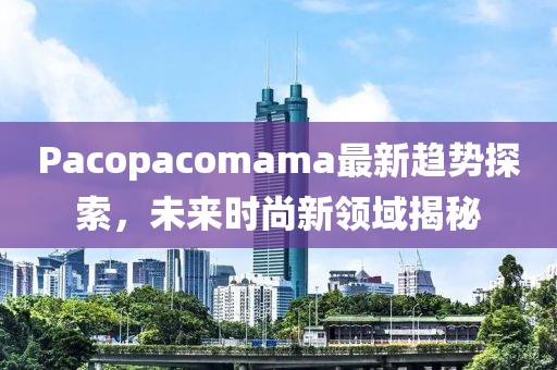 Pacopacomama最新趋势探索，未来时尚新领域揭秘