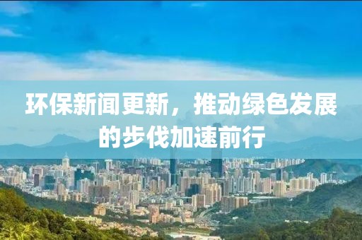 环保新闻更新，推动绿色发展的步伐加速前行