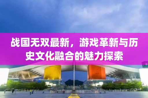 战国无双最新，游戏革新与历史文化融合的魅力探索