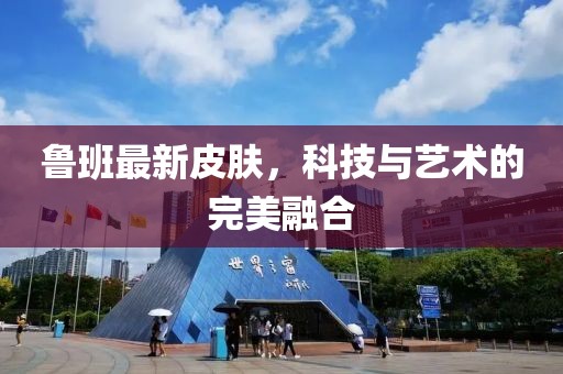 鲁班最新皮肤，科技与艺术的完美融合